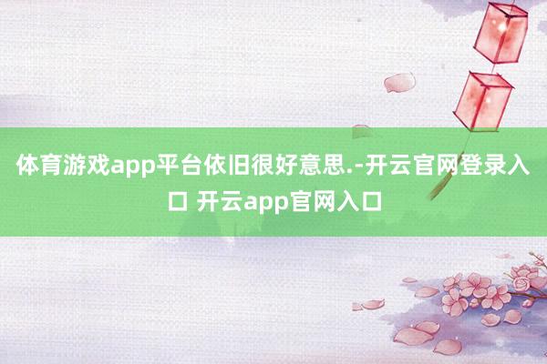 体育游戏app平台依旧很好意思.-开云官网登录入口 开云app官网入口