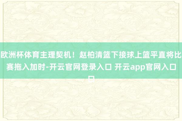 欧洲杯体育主理契机！赵柏清篮下接球上篮平直将比赛拖入加时-开云官网登录入口 开云app官网入口